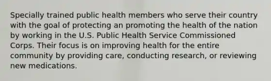 Specially trained public health members who serve their country with the goal of protecting an promoting the health of the nation by working in the U.S. Public Health Service Commissioned Corps. Their focus is on improving health for the entire community by providing care, conducting research, or reviewing new medications.