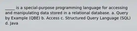 _____ is a special-purpose programming language for accessing and manipulating data stored in a relational database. a. Query by Example (QBE) b. Access c. Structured Query Language (SQL) d. Java