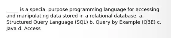 _____ is a special-purpose programming language for accessing and manipulating data stored in a relational database. a. Structured Query Language (SQL) b. Query by Example (QBE) c. Java d. Access