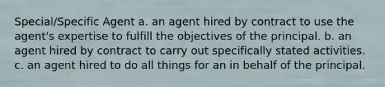 Special/Specific Agent a. an agent hired by contract to use the agent's expertise to fulfill the objectives of the principal. b. an agent hired by contract to carry out specifically stated activities. c. an agent hired to do all things for an in behalf of the principal.