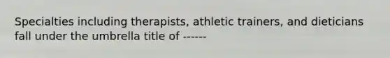 Specialties including therapists, athletic trainers, and dieticians fall under the umbrella title of ------