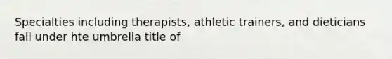 Specialties including therapists, athletic trainers, and dieticians fall under hte umbrella title of