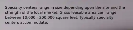 Specialty centers range in size depending upon the site and the strength of the local market. Gross leasable area can range between 10,000 - 200,000 square feet. Typically specialty centers accommodate: