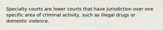 Specialty courts are lower courts that have jurisdiction over one specific area of criminal activity, such as illegal drugs or domestic violence.