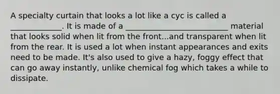 A specialty curtain that looks a lot like a cyc is called a _____________. It is made of a __________________________ material that looks solid when lit from the front...and transparent when lit from the rear. It is used a lot when instant appearances and exits need to be made. It's also used to give a hazy, foggy effect that can go away instantly, unlike chemical fog which takes a while to dissipate.