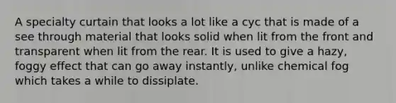 A specialty curtain that looks a lot like a cyc that is made of a see through material that looks solid when lit from the front and transparent when lit from the rear. It is used to give a hazy, foggy effect that can go away instantly, unlike chemical fog which takes a while to dissiplate.