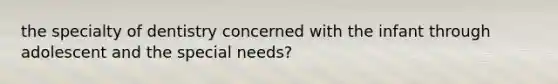 the specialty of dentistry concerned with the infant through adolescent and the special needs?