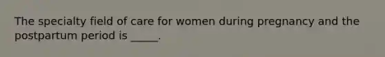 The specialty field of care for women during pregnancy and the postpartum period is _____.