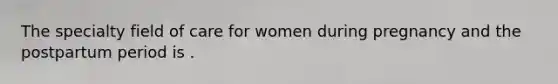 The specialty field of care for women during pregnancy and the postpartum period is .