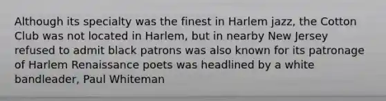 Although its specialty was the finest in Harlem jazz, the Cotton Club was not located in Harlem, but in nearby New Jersey refused to admit black patrons was also known for its patronage of Harlem Renaissance poets was headlined by a white bandleader, Paul Whiteman