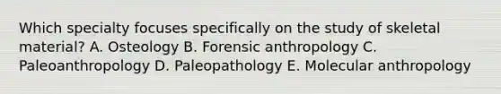 ​Which specialty focuses specifically on the study of skeletal material? ​A. Osteology B. ​Forensic anthropology C. ​Paleoanthropology D​. Paleopathology E. ​Molecular anthropology