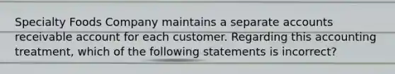 Specialty Foods Company maintains a separate accounts receivable account for each customer. Regarding this accounting​ treatment, which of the following statements is​ incorrect?