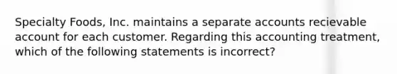 Specialty Foods, Inc. maintains a separate accounts recievable account for each customer. Regarding this accounting treatment, which of the following statements is incorrect?