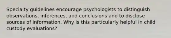 Specialty guidelines encourage psychologists to distinguish observations, inferences, and conclusions and to disclose sources of information. Why is this particularly helpful in child custody evaluations?