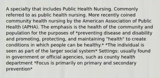 A specialty that includes Public Health Nursing. Commonly referred to as public health nursing. More recently coined community health nursing by the American Association of Public Health (APHA). The emphasis is the health of the community and population for the purposes of *preventing disease and disability and promoting, protecting, and maintaining "health" to create conditions in which people can be healthy.* *The individual is seen as part of the larger social system* Settings: usually found in government or official agencies, such as county health department *Focus is primarily on primary and secondary prevention*