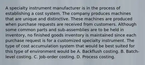 A specialty instrument manufacturer is in the process of establishing a cost system. The company produces machines that are unique and distinctive. These machines are produced when purchase requests are received from customers. Although some common parts and sub-assemblies are to be held in inventory, no finished goods inventory is maintained since each purchase request is for a customized specialty instrument. The type of cost accumulation system that would be best suited for this type of environment would be A. Backflush costing. B. Batch-level costing. C. Job-order costing. D. Process costing.