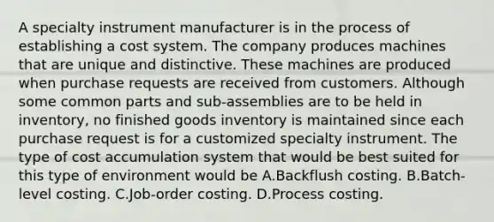 A specialty instrument manufacturer is in the process of establishing a cost system. The company produces machines that are unique and distinctive. These machines are produced when purchase requests are received from customers. Although some common parts and sub-assemblies are to be held in inventory, no finished goods inventory is maintained since each purchase request is for a customized specialty instrument. The type of cost accumulation system that would be best suited for this type of environment would be A.Backflush costing. B.Batch-level costing. C.Job-order costing. D.Process costing.