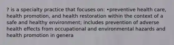 ? is a specialty practice that focuses on: •preventive health care, health promotion, and health restoration within the context of a safe and healthy environment; includes prevention of adverse health effects from occupational and environmental hazards and health promotion in genera