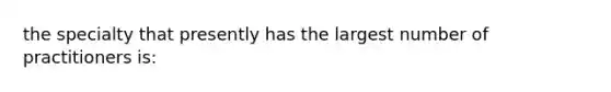 the specialty that presently has the largest number of practitioners is: