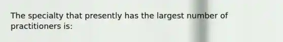 The specialty that presently has the largest number of practitioners is: