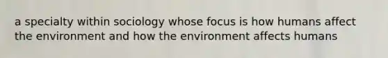 a specialty within sociology whose focus is how humans affect the environment and how the environment affects humans