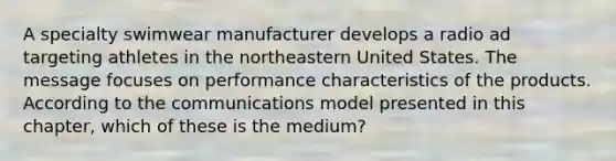 A specialty swimwear manufacturer develops a radio ad targeting athletes in the northeastern United States. The message focuses on performance characteristics of the products. According to the communications model presented in this​ chapter, which of these is the​ medium?