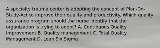 A specialty trauma center is adopting the concept of Plan-Do-Study-Act to improve their quality and productivity. Which quality assurance program should the nurse identify that the organization is trying to adopt? A. Continuous Quality Improvement B. Quality management C. Total Quality Management D. Lean Six Sigma