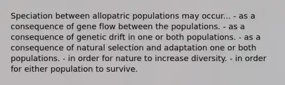 Speciation between allopatric populations may occur... - as a consequence of gene flow between the populations. - as a consequence of genetic drift in one or both populations. - as a consequence of natural selection and adaptation one or both populations. - in order for nature to increase diversity. - in order for either population to survive.