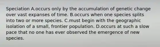Speciation A.occurs only by the accumulation of genetic change over vast expanses of time. B.occurs when one species splits into two or more species. C.must begin with the geographic isolation of a small, frontier population. D.occurs at such a slow pace that no one has ever observed the emergence of new species.