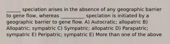 ______ speciation arises in the absence of any geographic barrier to gene flow, whereas __________ speciation is initiated by a geographic barrier to gene flow. A) Autocratic; allopatric B) Allopatric; sympatric C) Sympatric; allopatric D) Parapatric; sympatric E) Peripatric; sympatric E) <a href='https://www.questionai.com/knowledge/keWHlEPx42-more-than' class='anchor-knowledge'>more than</a> one of the above