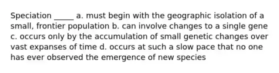 Speciation _____ a. must begin with the geographic isolation of a small, frontier population b. can involve changes to a single gene c. occurs only by the accumulation of small genetic changes over vast expanses of time d. occurs at such a slow pace that no one has ever observed the emergence of new species