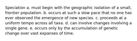 Speciation a. must begin with the geographic isolation of a small, frontier population. b. occurs at such a slow pace that no one has ever observed the emergence of new species. c. proceeds at a uniform tempo across all taxa. d. can involve changes involving a single gene. e. occurs only by the accumulation of genetic change over vast expanses of time.