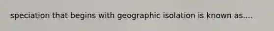 speciation that begins with geographic isolation is known as....