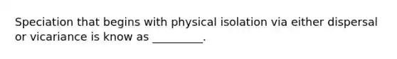 Speciation that begins with physical isolation via either dispersal or vicariance is know as _________.