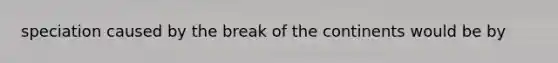 speciation caused by the break of the continents would be by