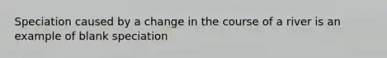 Speciation caused by a change in the course of a river is an example of blank speciation