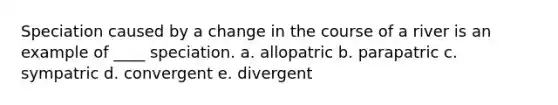 Speciation caused by a change in the course of a river is an example of ____ speciation. a. allopatric ​b. parapatric ​c. sympatric ​d. convergent ​e. divergent