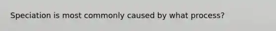 Speciation is most commonly caused by what process?