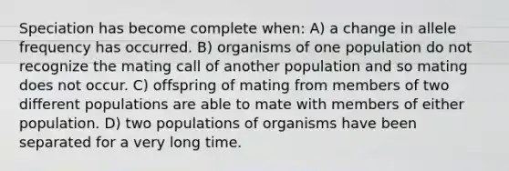 Speciation has become complete when: A) a change in allele frequency has occurred. B) organisms of one population do not recognize the mating call of another population and so mating does not occur. C) offspring of mating from members of two different populations are able to mate with members of either population. D) two populations of organisms have been separated for a very long time.