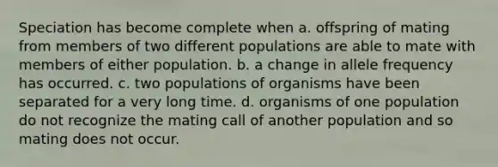 Speciation has become complete when a. offspring of mating from members of two different populations are able to mate with members of either population. b. a change in allele frequency has occurred. c. two populations of organisms have been separated for a very long time. d. organisms of one population do not recognize the mating call of another population and so mating does not occur.