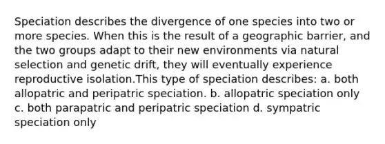 Speciation describes the divergence of one species into two or more species. When this is the result of a geographic barrier, and the two groups adapt to their new environments via natural selection and genetic drift, they will eventually experience reproductive isolation.This type of speciation describes: a. both allopatric and peripatric speciation. b. allopatric speciation only c. both parapatric and peripatric speciation d. sympatric speciation only