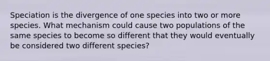 Speciation is the divergence of one species into two or more species. What mechanism could cause two populations of the same species to become so different that they would eventually be considered two different species?