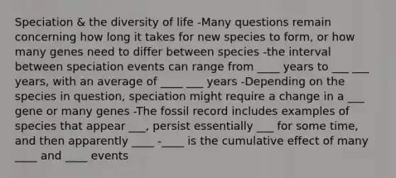 Speciation & the diversity of life -Many questions remain concerning how long it takes for new species to form, or how many genes need to differ between species -the interval between speciation events can range from ____ years to ___ ___ years, with an average of ____ ___ years -Depending on the species in question, speciation might require a change in a ___ gene or many genes -The fossil record includes examples of species that appear ___, persist essentially ___ for some time, and then apparently ____ -____ is the cumulative effect of many ____ and ____ events