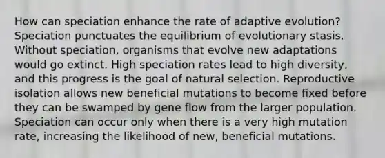 How can speciation enhance the rate of adaptive evolution? Speciation punctuates the equilibrium of evolutionary stasis. Without speciation, organisms that evolve new adaptations would go extinct. High speciation rates lead to high diversity, and this progress is the goal of natural selection. Reproductive isolation allows new beneficial mutations to become fixed before they can be swamped by gene flow from the larger population. Speciation can occur only when there is a very high mutation rate, increasing the likelihood of new, beneficial mutations.