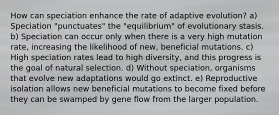 How can speciation enhance the rate of adaptive evolution? a) Speciation "punctuates" the "equilibrium" of evolutionary stasis. b) Speciation can occur only when there is a very high mutation rate, increasing the likelihood of new, beneficial mutations. c) High speciation rates lead to high diversity, and this progress is the goal of natural selection. d) Without speciation, organisms that evolve new adaptations would go extinct. e) Reproductive isolation allows new beneficial mutations to become fixed before they can be swamped by gene flow from the larger population.