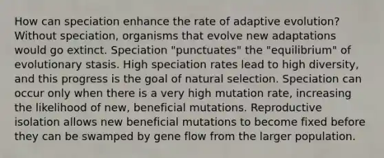 How can speciation enhance the rate of adaptive evolution? Without speciation, organisms that evolve new adaptations would go extinct. Speciation "punctuates" the "equilibrium" of evolutionary stasis. High speciation rates lead to high diversity, and this progress is the goal of natural selection. Speciation can occur only when there is a very high mutation rate, increasing the likelihood of new, beneficial mutations. Reproductive isolation allows new beneficial mutations to become fixed before they can be swamped by gene flow from the larger population.