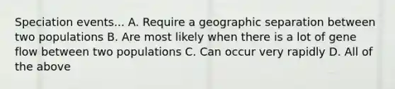 Speciation events... A. Require a geographic separation between two populations B. Are most likely when there is a lot of gene flow between two populations C. Can occur very rapidly D. All of the above