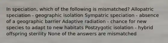 In speciation, which of the following is mismatched? Allopatric speciation - geographic isolation Sympatric speciation - absence of a geographic barrier Adaptive radiation - chance for new species to adapt to new habitats Postzygotic isolation - hybrid offspring sterility None of the answers are mismatched