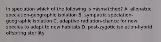 In speciation which of the following is mismatched? A. allopatric speciation-geographic isolation B. sympatric speciation-geographic isolation C. adaptive radiation-chance for new species to adapt to new habitats D. post-zygotic isolation-hybrid offspring sterility