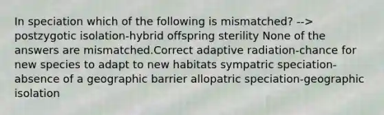 In speciation which of the following is mismatched? --> postzygotic isolation-hybrid offspring sterility None of the answers are mismatched.Correct adaptive radiation-chance for new species to adapt to new habitats sympatric speciation-absence of a geographic barrier allopatric speciation-geographic isolation